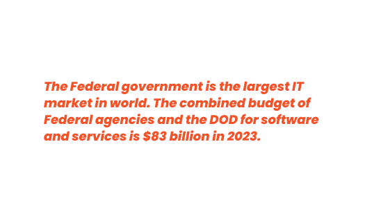 The Federal government is the largest IT market in world. The combined budget of Federal agencies and the DOD for software and services is $83 billion in 2023.​